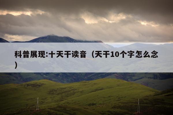 科普展现:十天干读音（天干10个字怎么念）