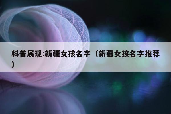 科普展现:新疆女孩名字（新疆女孩名字推荐）